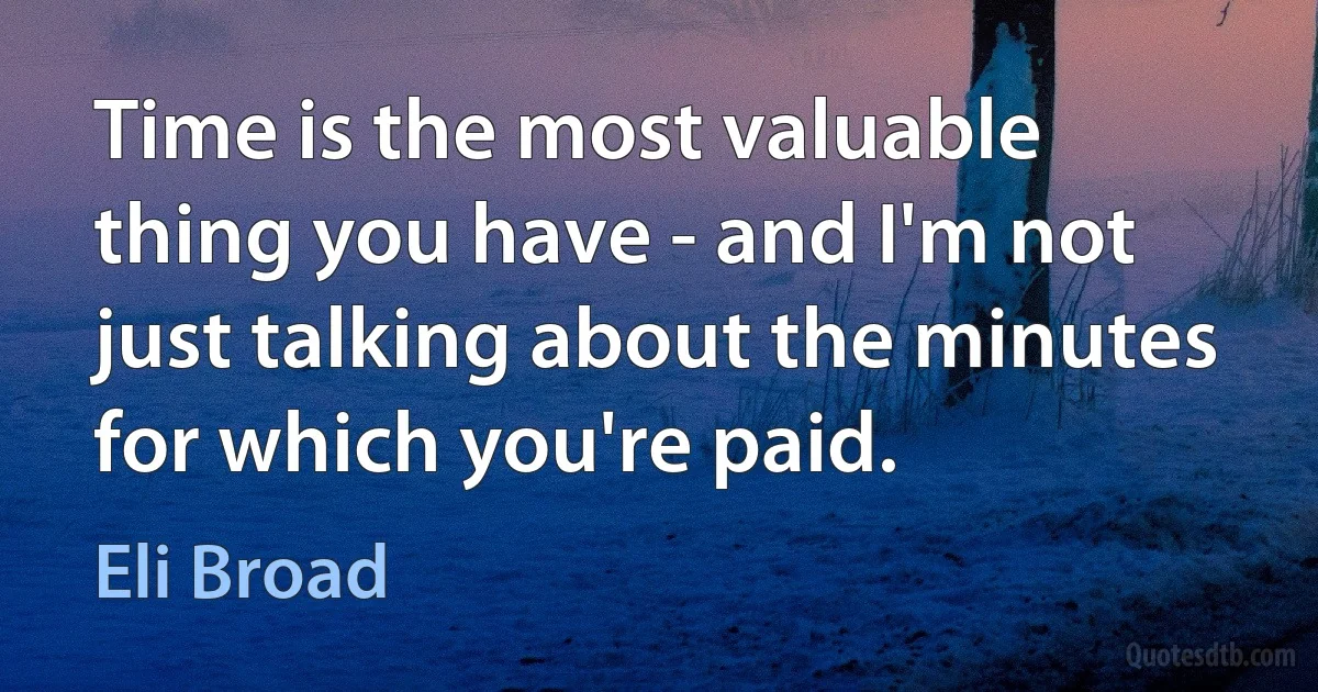 Time is the most valuable thing you have - and I'm not just talking about the minutes for which you're paid. (Eli Broad)