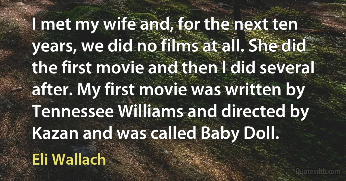 I met my wife and, for the next ten years, we did no films at all. She did the first movie and then I did several after. My first movie was written by Tennessee Williams and directed by Kazan and was called Baby Doll. (Eli Wallach)