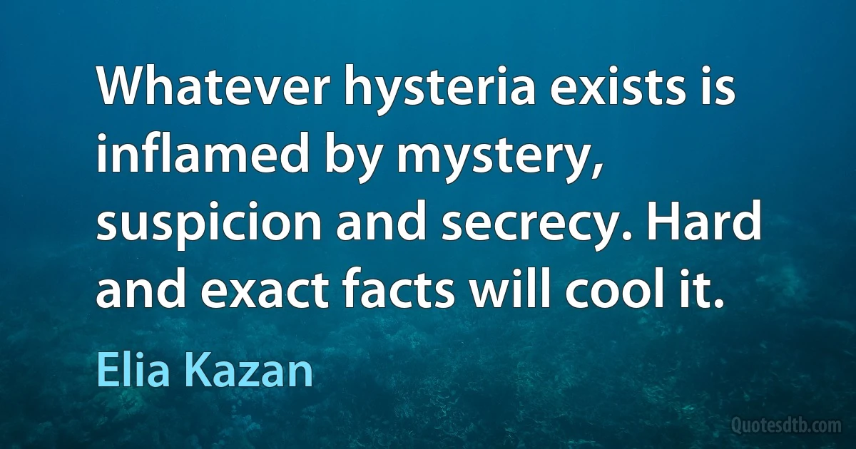 Whatever hysteria exists is inflamed by mystery, suspicion and secrecy. Hard and exact facts will cool it. (Elia Kazan)