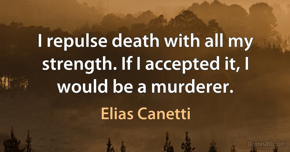 I repulse death with all my strength. If I accepted it, I would be a murderer. (Elias Canetti)