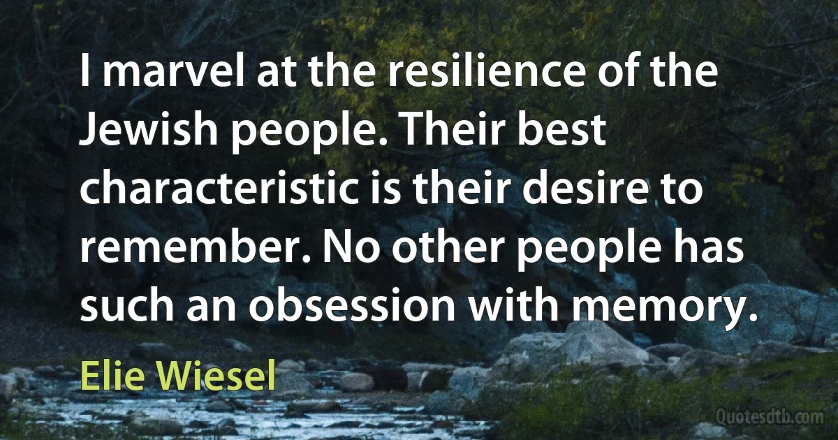 I marvel at the resilience of the Jewish people. Their best characteristic is their desire to remember. No other people has such an obsession with memory. (Elie Wiesel)