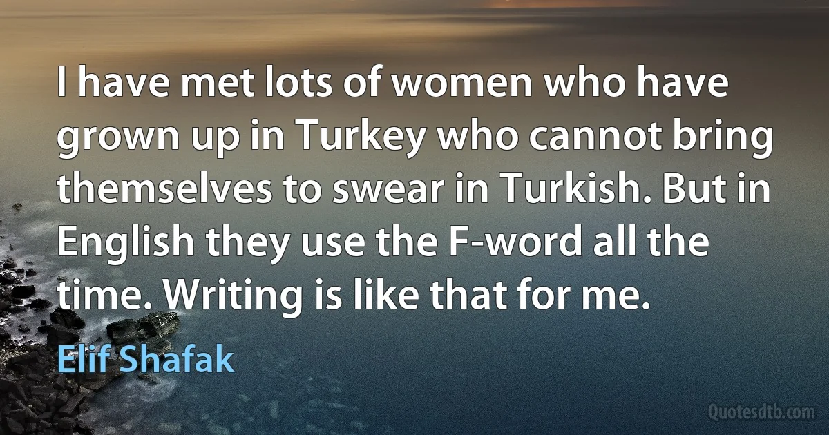 I have met lots of women who have grown up in Turkey who cannot bring themselves to swear in Turkish. But in English they use the F-word all the time. Writing is like that for me. (Elif Shafak)