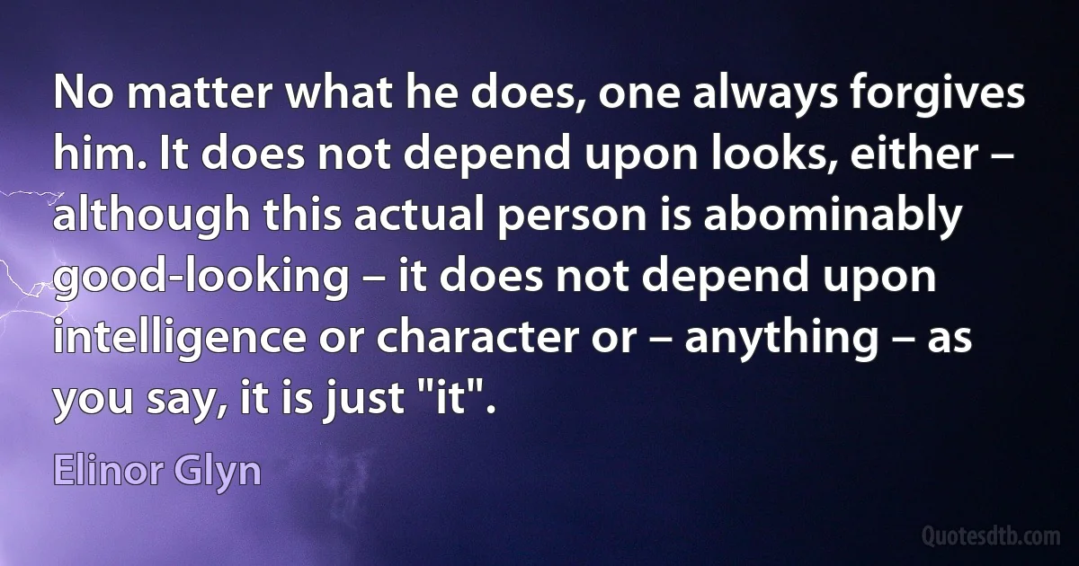 No matter what he does, one always forgives him. It does not depend upon looks, either – although this actual person is abominably good-looking – it does not depend upon intelligence or character or – anything – as you say, it is just "it". (Elinor Glyn)