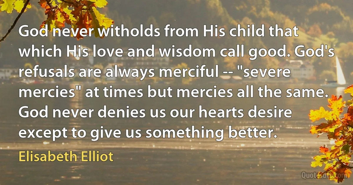 God never witholds from His child that which His love and wisdom call good. God's refusals are always merciful -- "severe mercies" at times but mercies all the same. God never denies us our hearts desire except to give us something better. (Elisabeth Elliot)