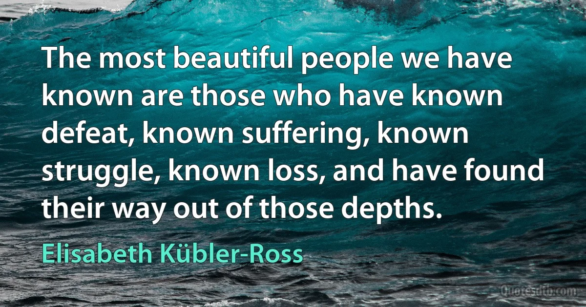 The most beautiful people we have known are those who have known defeat, known suffering, known struggle, known loss, and have found their way out of those depths. (Elisabeth Kübler-Ross)