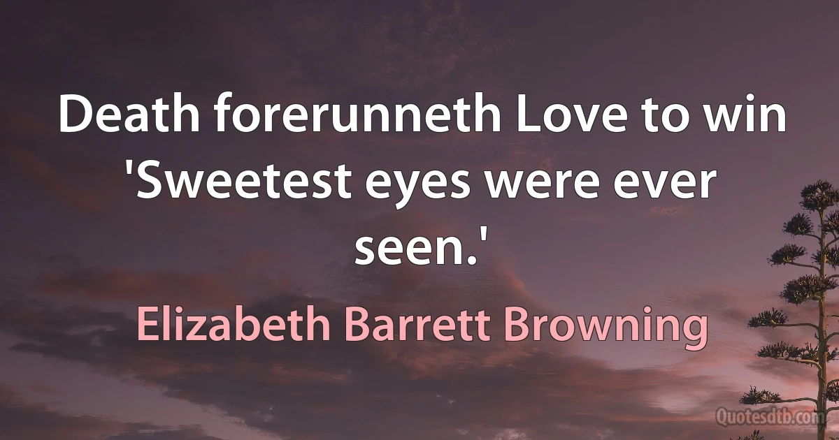 Death forerunneth Love to win 'Sweetest eyes were ever seen.' (Elizabeth Barrett Browning)