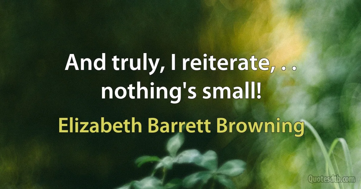 And truly, I reiterate, . . nothing's small! (Elizabeth Barrett Browning)