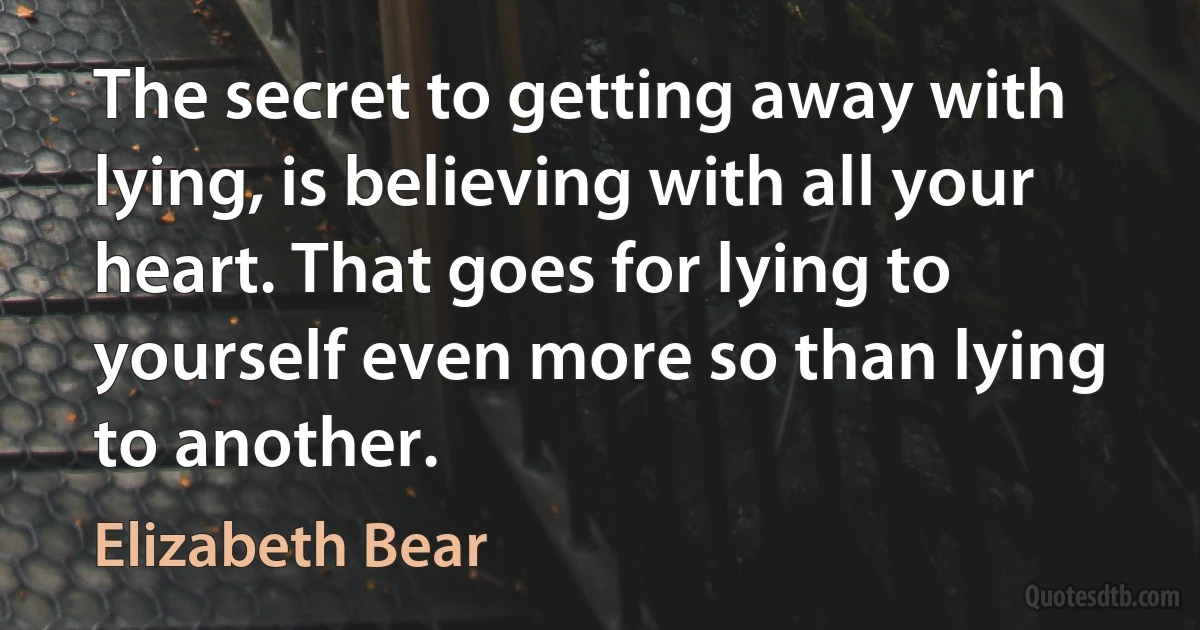 The secret to getting away with lying, is believing with all your heart. That goes for lying to yourself even more so than lying to another. (Elizabeth Bear)