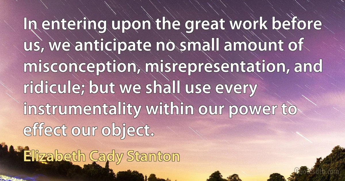 In entering upon the great work before us, we anticipate no small amount of misconception, misrepresentation, and ridicule; but we shall use every instrumentality within our power to effect our object. (Elizabeth Cady Stanton)