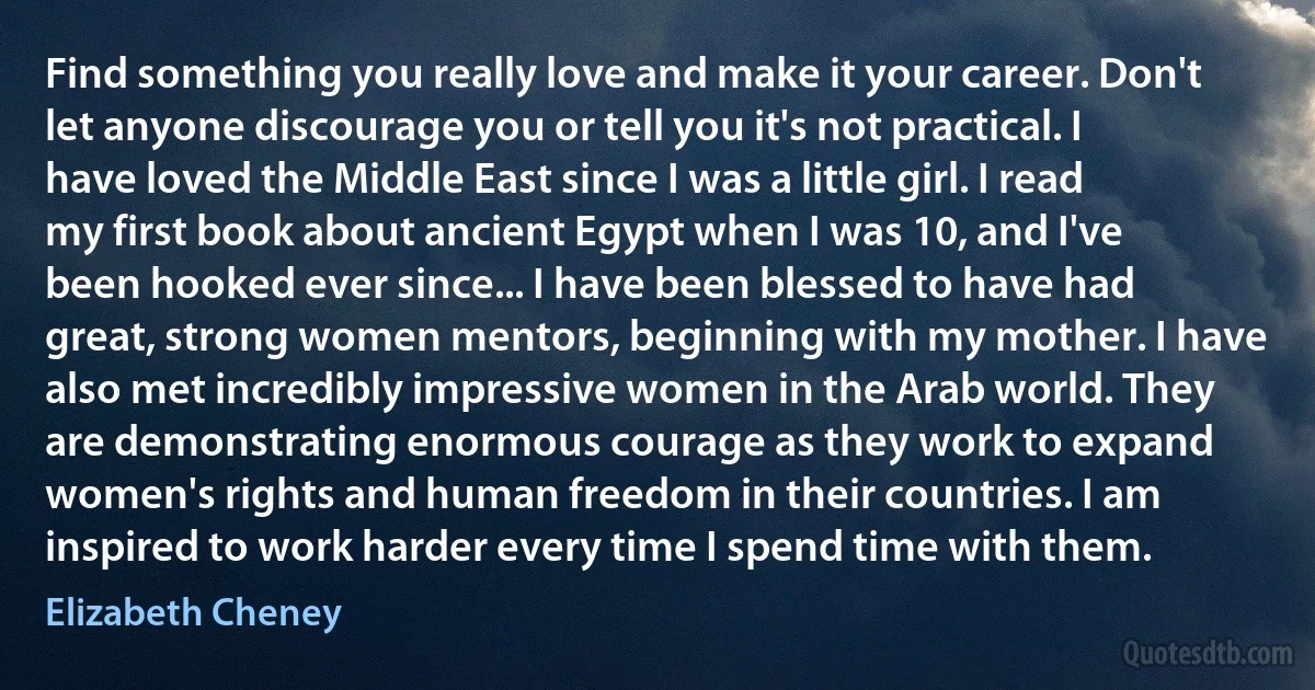 Find something you really love and make it your career. Don't let anyone discourage you or tell you it's not practical. I have loved the Middle East since I was a little girl. I read my first book about ancient Egypt when I was 10, and I've been hooked ever since... I have been blessed to have had great, strong women mentors, beginning with my mother. I have also met incredibly impressive women in the Arab world. They are demonstrating enormous courage as they work to expand women's rights and human freedom in their countries. I am inspired to work harder every time I spend time with them. (Elizabeth Cheney)