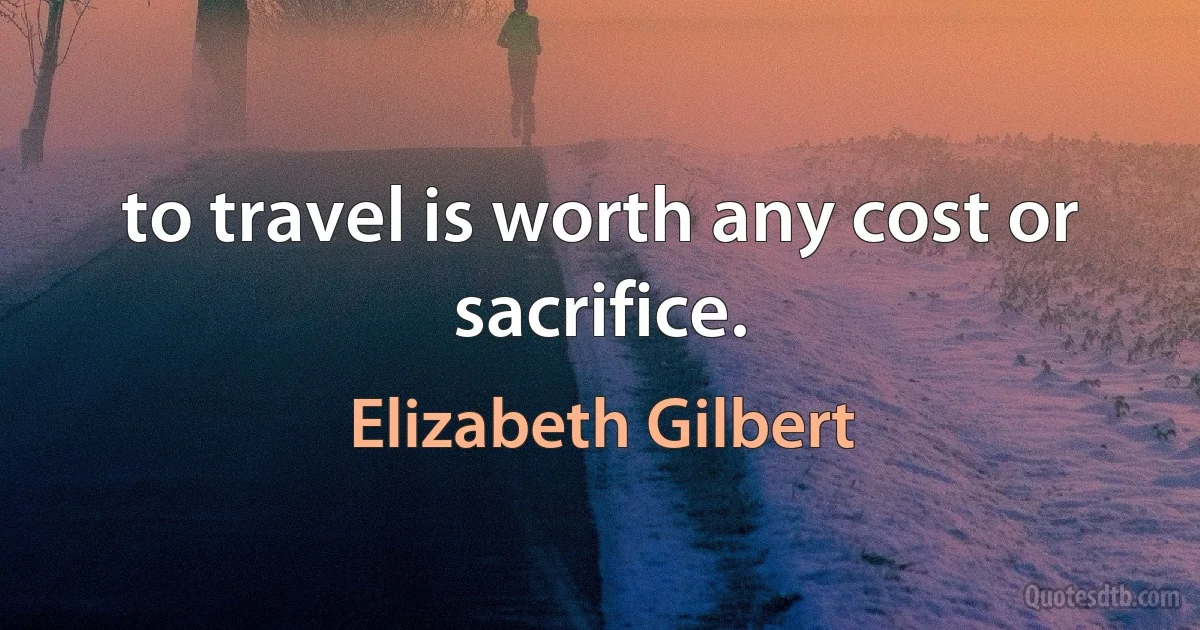 to travel is worth any cost or sacrifice. (Elizabeth Gilbert)