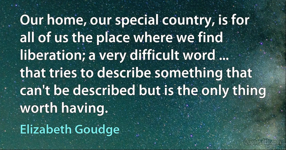 Our home, our special country, is for all of us the place where we find liberation; a very difficult word ... that tries to describe something that can't be described but is the only thing worth having. (Elizabeth Goudge)