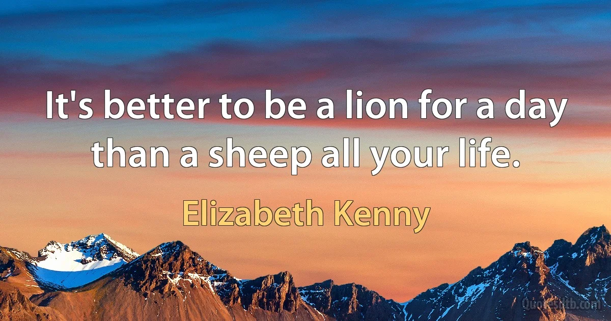 It's better to be a lion for a day than a sheep all your life. (Elizabeth Kenny)