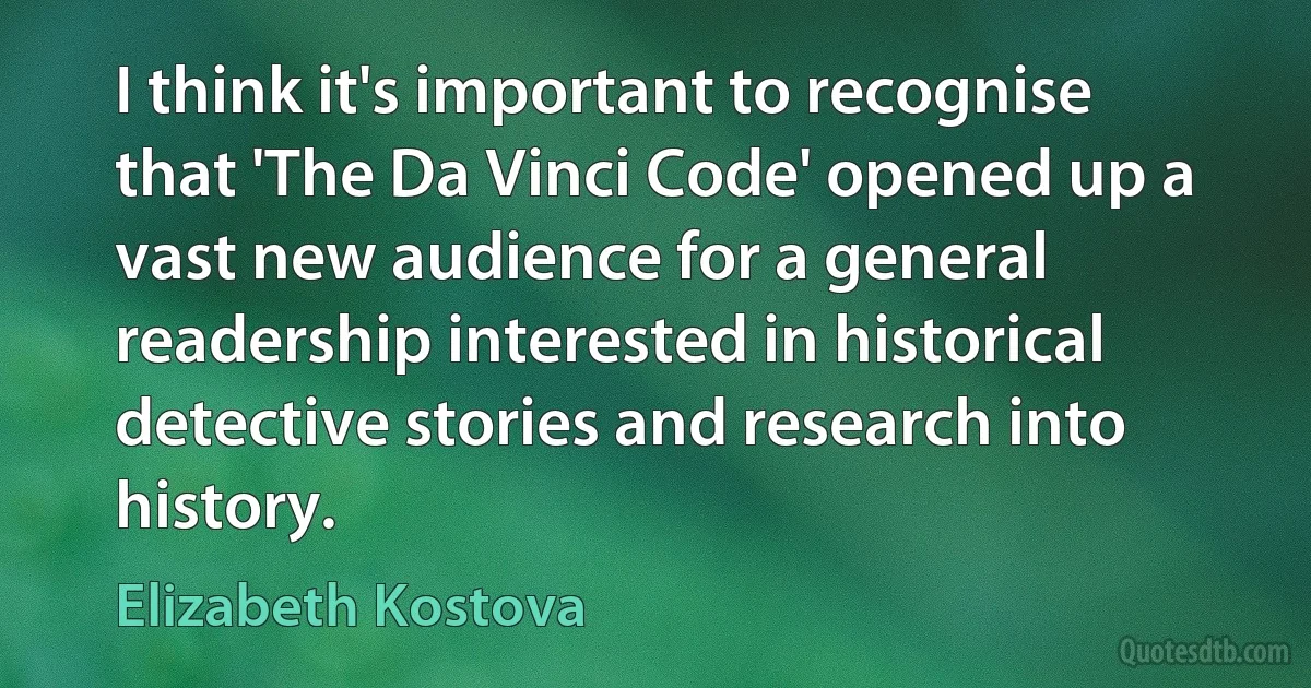 I think it's important to recognise that 'The Da Vinci Code' opened up a vast new audience for a general readership interested in historical detective stories and research into history. (Elizabeth Kostova)