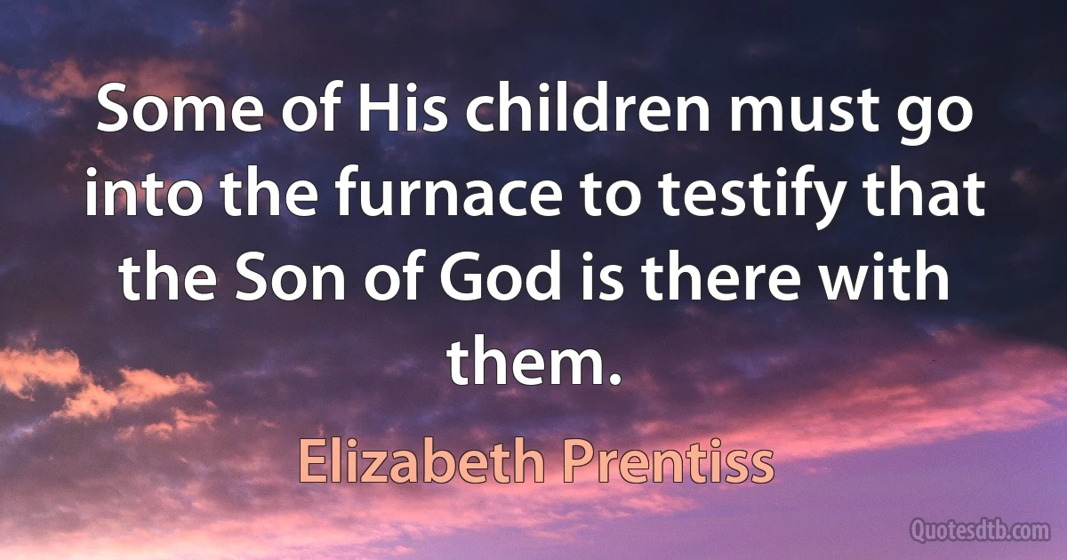 Some of His children must go into the furnace to testify that the Son of God is there with them. (Elizabeth Prentiss)