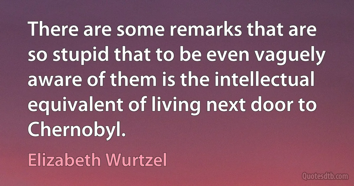 There are some remarks that are so stupid that to be even vaguely aware of them is the intellectual equivalent of living next door to Chernobyl. (Elizabeth Wurtzel)