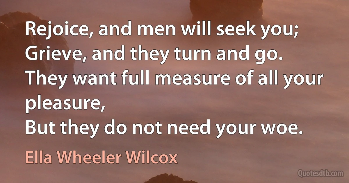 Rejoice, and men will seek you;
Grieve, and they turn and go.
They want full measure of all your pleasure,
But they do not need your woe. (Ella Wheeler Wilcox)