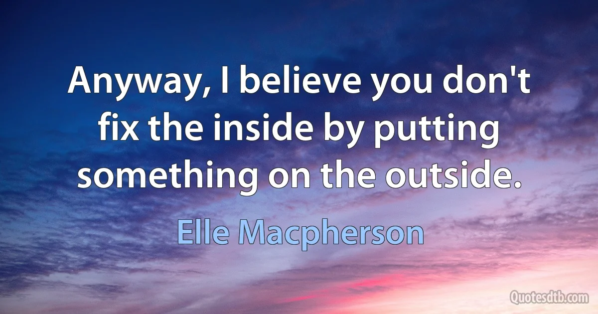 Anyway, I believe you don't fix the inside by putting something on the outside. (Elle Macpherson)