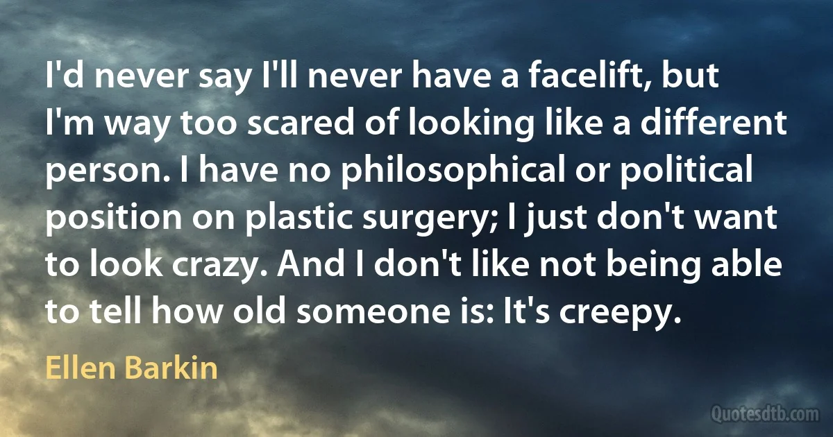 I'd never say I'll never have a facelift, but I'm way too scared of looking like a different person. I have no philosophical or political position on plastic surgery; I just don't want to look crazy. And I don't like not being able to tell how old someone is: It's creepy. (Ellen Barkin)