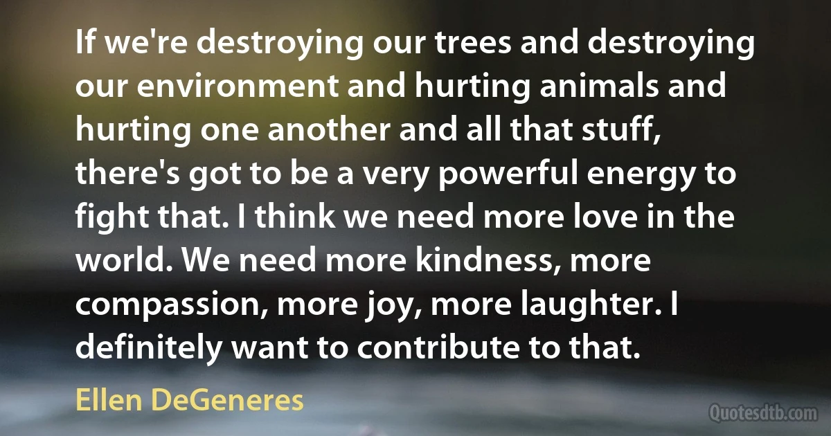 If we're destroying our trees and destroying our environment and hurting animals and hurting one another and all that stuff, there's got to be a very powerful energy to fight that. I think we need more love in the world. We need more kindness, more compassion, more joy, more laughter. I definitely want to contribute to that. (Ellen DeGeneres)