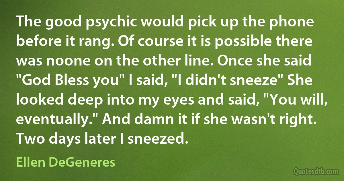 The good psychic would pick up the phone before it rang. Of course it is possible there was noone on the other line. Once she said "God Bless you" I said, "I didn't sneeze" She looked deep into my eyes and said, "You will, eventually." And damn it if she wasn't right. Two days later I sneezed. (Ellen DeGeneres)