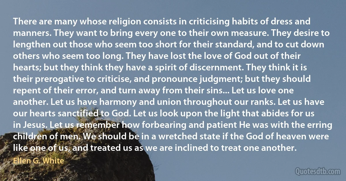 There are many whose religion consists in criticising habits of dress and manners. They want to bring every one to their own measure. They desire to lengthen out those who seem too short for their standard, and to cut down others who seem too long. They have lost the love of God out of their hearts; but they think they have a spirit of discernment. They think it is their prerogative to criticise, and pronounce judgment; but they should repent of their error, and turn away from their sins... Let us love one another. Let us have harmony and union throughout our ranks. Let us have our hearts sanctified to God. Let us look upon the light that abides for us in Jesus. Let us remember how forbearing and patient He was with the erring children of men. We should be in a wretched state if the God of heaven were like one of us, and treated us as we are inclined to treat one another. (Ellen G. White)