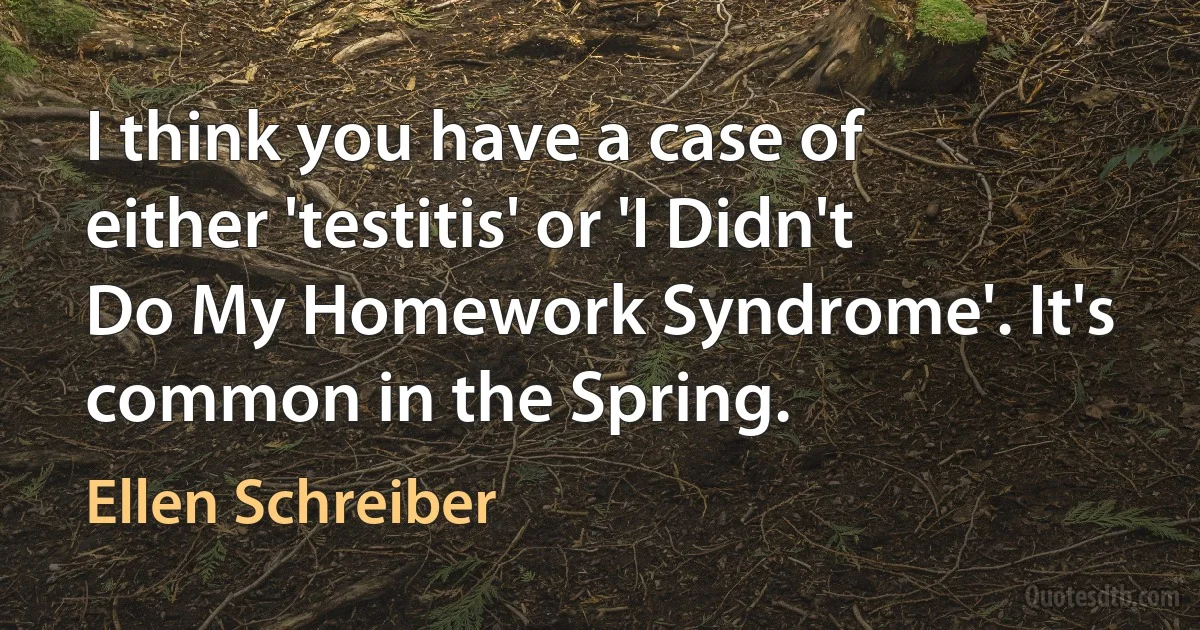 I think you have a case of either 'testitis' or 'I Didn't Do My Homework Syndrome'. It's common in the Spring. (Ellen Schreiber)