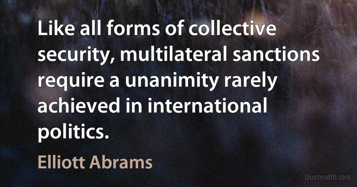 Like all forms of collective security, multilateral sanctions require a unanimity rarely achieved in international politics. (Elliott Abrams)