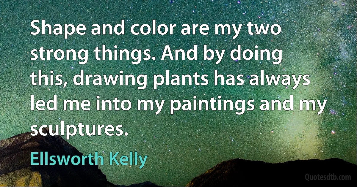 Shape and color are my two strong things. And by doing this, drawing plants has always led me into my paintings and my sculptures. (Ellsworth Kelly)