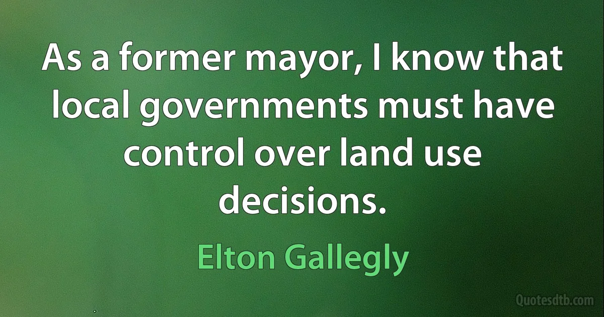 As a former mayor, I know that local governments must have control over land use decisions. (Elton Gallegly)