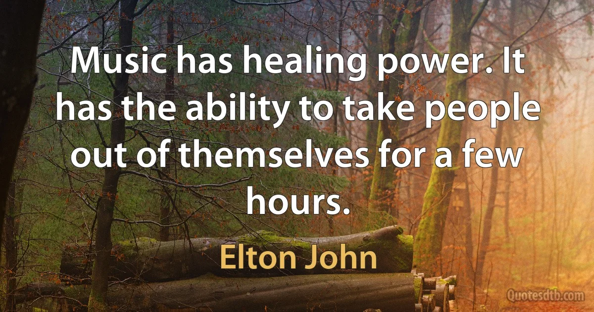 Music has healing power. It has the ability to take people out of themselves for a few hours. (Elton John)