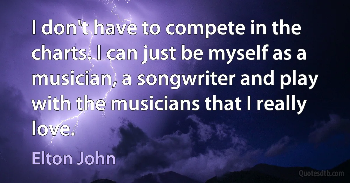 I don't have to compete in the charts. I can just be myself as a musician, a songwriter and play with the musicians that I really love. (Elton John)