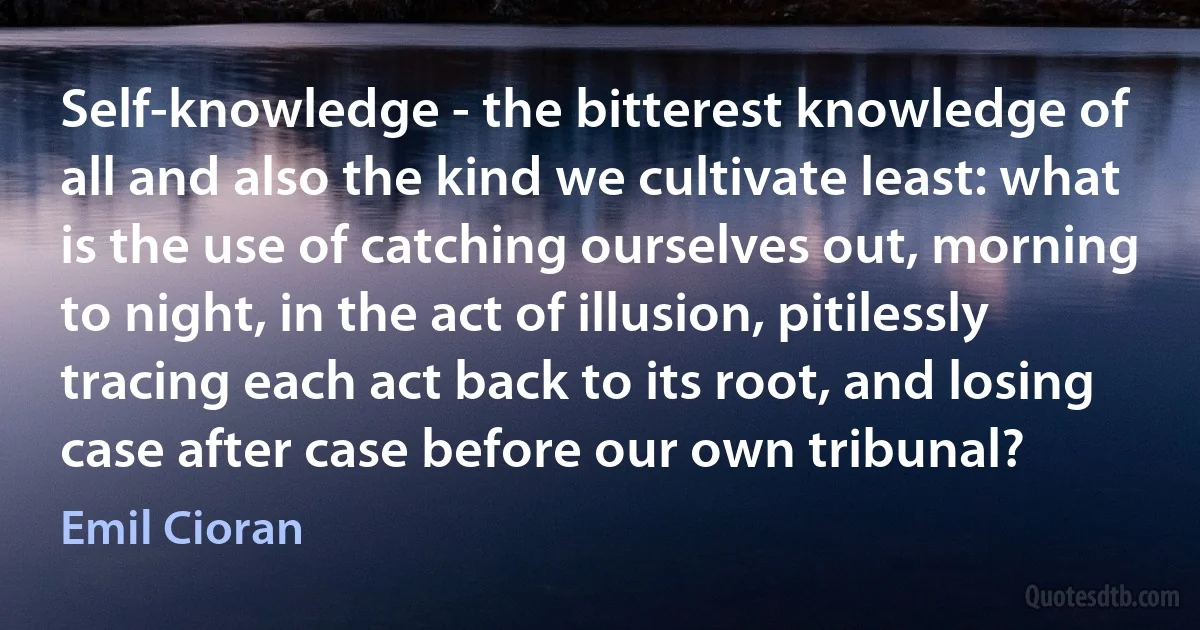 Self-knowledge - the bitterest knowledge of all and also the kind we cultivate least: what is the use of catching ourselves out, morning to night, in the act of illusion, pitilessly tracing each act back to its root, and losing case after case before our own tribunal? (Emil Cioran)