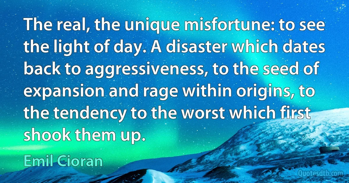 The real, the unique misfortune: to see the light of day. A disaster which dates back to aggressiveness, to the seed of expansion and rage within origins, to the tendency to the worst which first shook them up. (Emil Cioran)