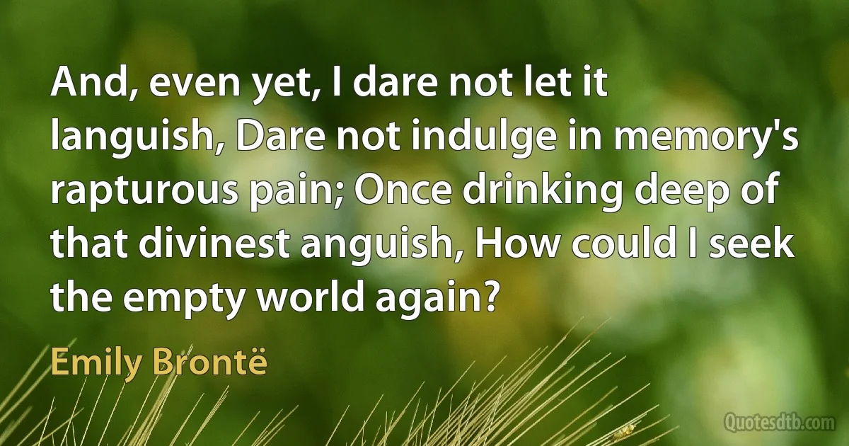 And, even yet, I dare not let it languish, Dare not indulge in memory's rapturous pain; Once drinking deep of that divinest anguish, How could I seek the empty world again? (Emily Brontë)