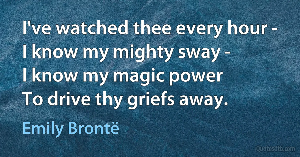 I've watched thee every hour -
I know my mighty sway -
I know my magic power
To drive thy griefs away. (Emily Brontë)