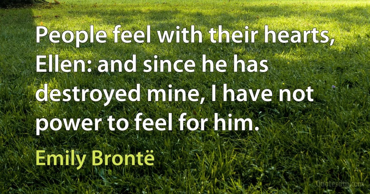 People feel with their hearts, Ellen: and since he has destroyed mine, I have not power to feel for him. (Emily Brontë)