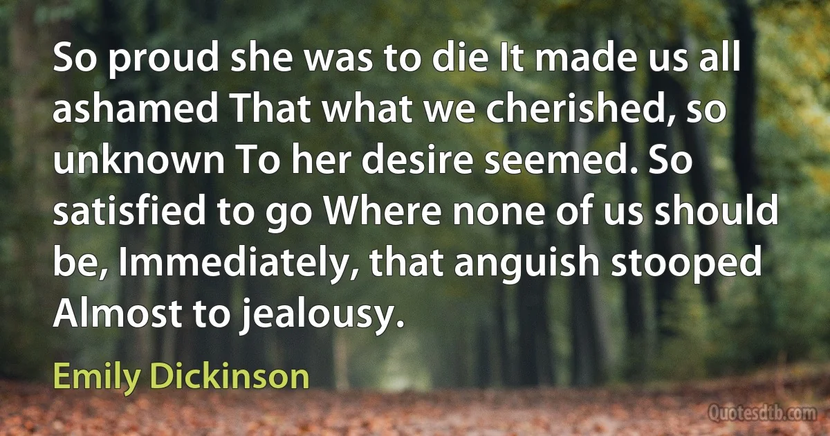 So proud she was to die It made us all ashamed That what we cherished, so unknown To her desire seemed. So satisfied to go Where none of us should be, Immediately, that anguish stooped Almost to jealousy. (Emily Dickinson)