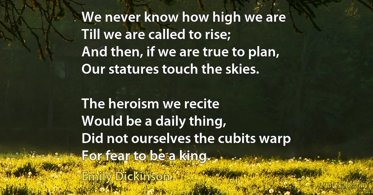 We never know how high we are
Till we are called to rise;
And then, if we are true to plan,
Our statures touch the skies.

The heroism we recite
Would be a daily thing,
Did not ourselves the cubits warp
For fear to be a king. (Emily Dickinson)