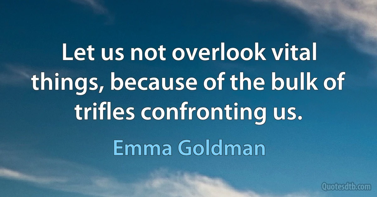 Let us not overlook vital things, because of the bulk of trifles confronting us. (Emma Goldman)