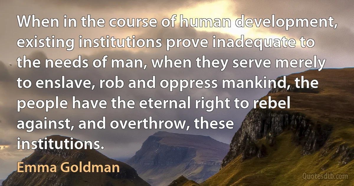 When in the course of human development, existing institutions prove inadequate to the needs of man, when they serve merely to enslave, rob and oppress mankind, the people have the eternal right to rebel against, and overthrow, these institutions. (Emma Goldman)