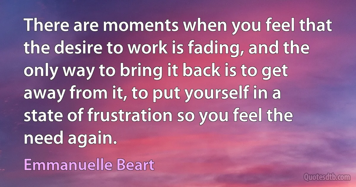 There are moments when you feel that the desire to work is fading, and the only way to bring it back is to get away from it, to put yourself in a state of frustration so you feel the need again. (Emmanuelle Beart)