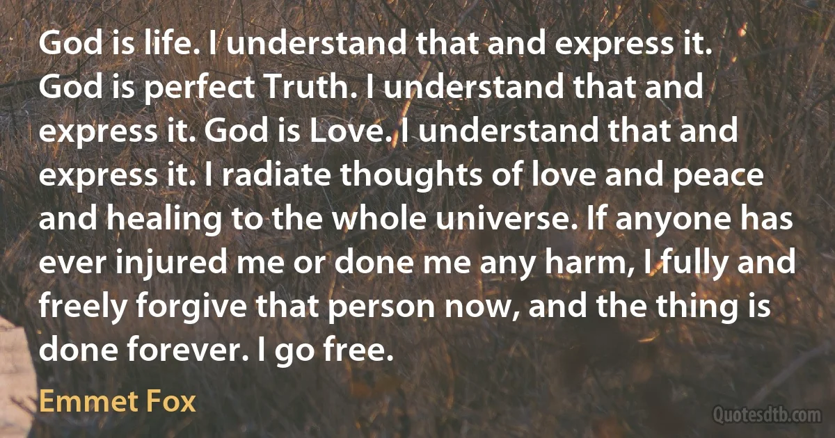 God is life. I understand that and express it. God is perfect Truth. I understand that and express it. God is Love. I understand that and express it. I radiate thoughts of love and peace and healing to the whole universe. If anyone has ever injured me or done me any harm, I fully and freely forgive that person now, and the thing is done forever. I go free. (Emmet Fox)