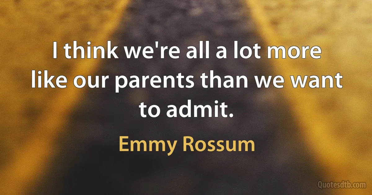 I think we're all a lot more like our parents than we want to admit. (Emmy Rossum)