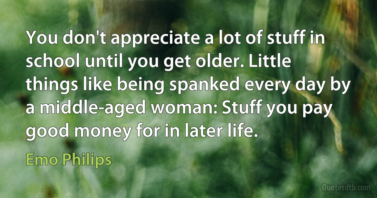 You don't appreciate a lot of stuff in school until you get older. Little things like being spanked every day by a middle-aged woman: Stuff you pay good money for in later life. (Emo Philips)