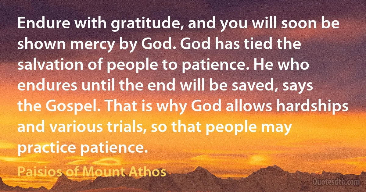 Endure with gratitude, and you will soon be shown mercy by God. God has tied the salvation of people to patience. He who endures until the end will be saved, says the Gospel. That is why God allows hardships and various trials, so that people may practice patience. (Paisios of Mount Athos)