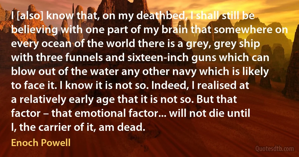 I [also] know that, on my deathbed, I shall still be believing with one part of my brain that somewhere on every ocean of the world there is a grey, grey ship with three funnels and sixteen-inch guns which can blow out of the water any other navy which is likely to face it. I know it is not so. Indeed, I realised at a relatively early age that it is not so. But that factor – that emotional factor... will not die until I, the carrier of it, am dead. (Enoch Powell)