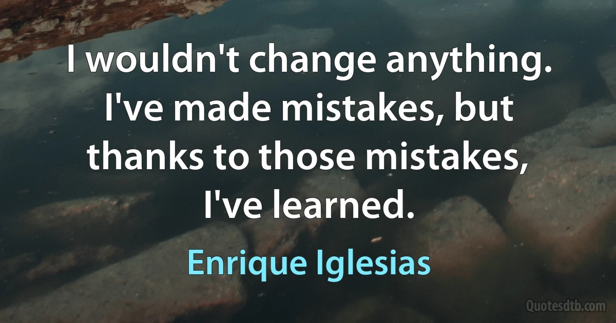 I wouldn't change anything. I've made mistakes, but thanks to those mistakes, I've learned. (Enrique Iglesias)