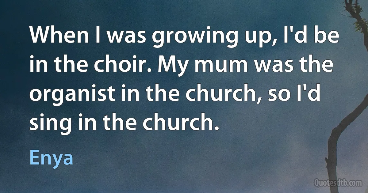 When I was growing up, I'd be in the choir. My mum was the organist in the church, so I'd sing in the church. (Enya)