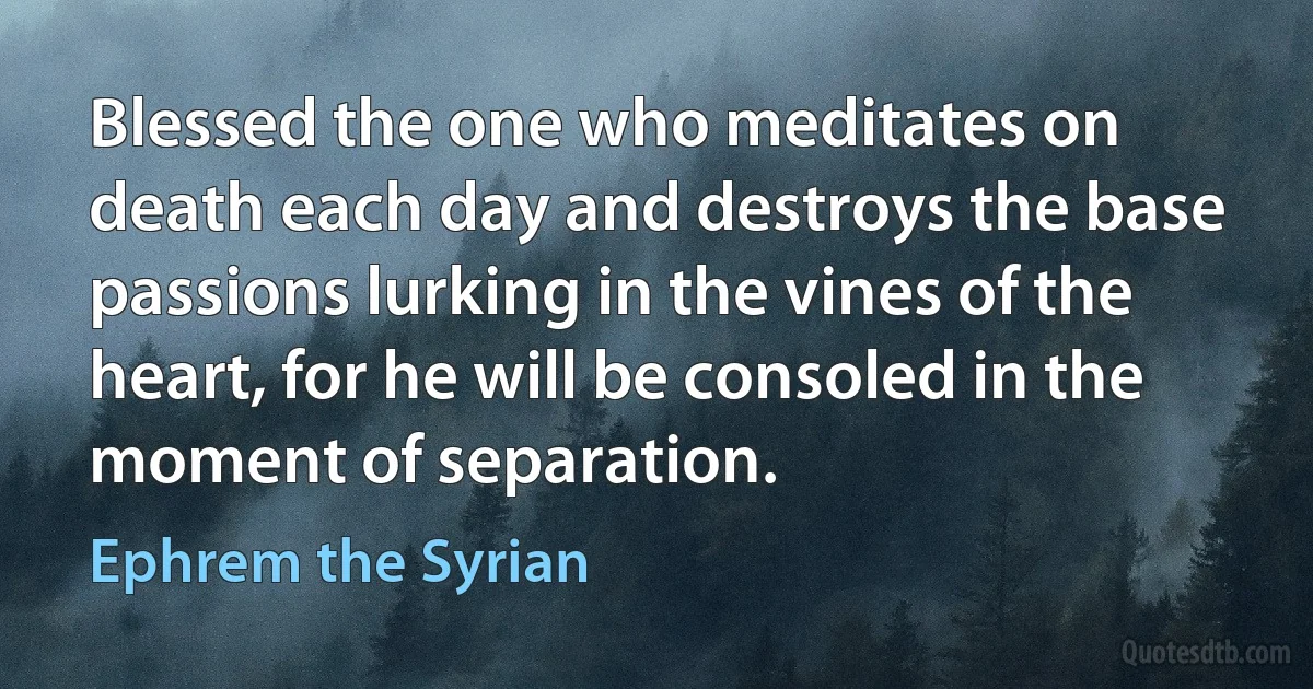 Blessed the one who meditates on death each day and destroys the base passions lurking in the vines of the heart, for he will be consoled in the moment of separation. (Ephrem the Syrian)